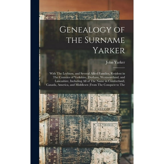 Genealogy of the Surname Yarker: With The Leyburn, and Several Allied Families, Resident in The Counties of Yorkshire, Durham, Westmoreland, and Lancashire, Including All of The Name in Cumberland, Ca