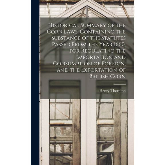 Historical Summary of the Corn Laws, Containing the Substance of the Statutes Passed From the Year 1660, for Regulating , (Hardcover)