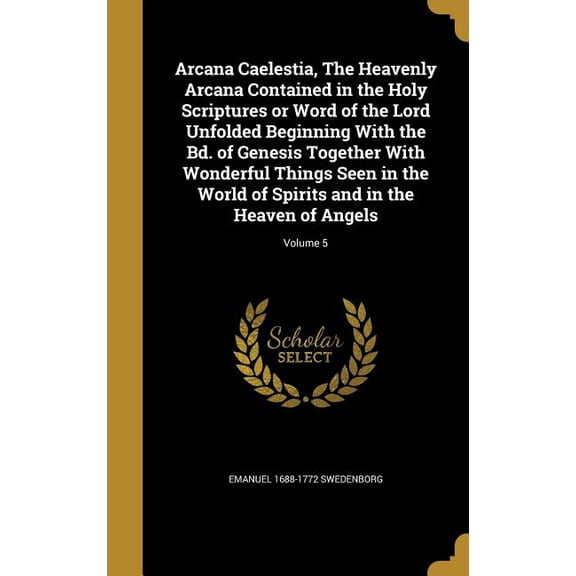 Arcana Caelestia, The Heavenly Arcana Contained in the Holy Scriptures or Word of the Lord Unfolded Beginning With the Bd. of Genesis Together With Wonderful Things Seen in the World of Spirits and in