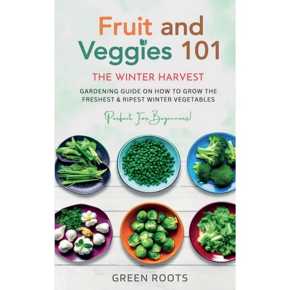 Fruit & Veggies 101 - The Winter Harvest: Gardening Guide on How to Grow the Freshest & Ripest Winter Vegetables, (Paperback)