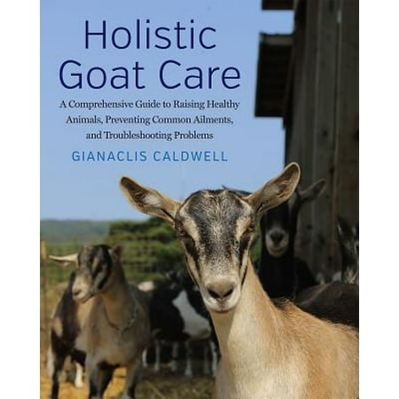 Holistic Goat Care : A Comprehensive Guide to Raising Healthy Animals, Preventing Common Ailments, and Troubleshooting