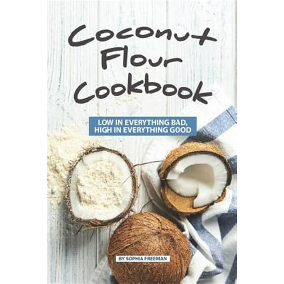 Coconut Flour Cookbook: Low in Everything Bad, High in Everything Good (Paperback) by Sophia Freeman