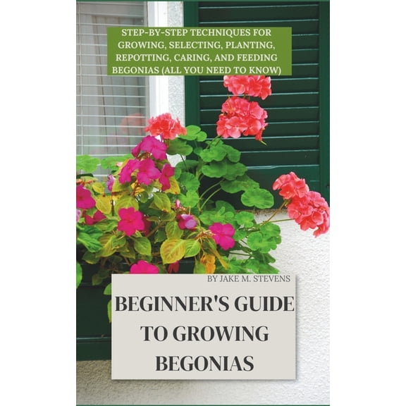 Beginner's Guide to Growing Begonias: Step-by-Step Techniques for Growing, Selecting, Planting, Repotting, Caring, and F, (Paperback)