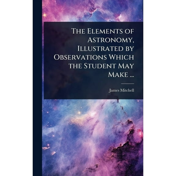 The Elements of Astronomy, Illustrated by Observations Which the Student May Make ..., (Hardcover)