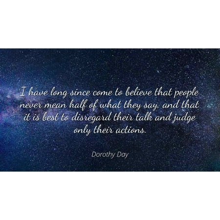 Dorothy Day - I have long since come to believe that people never mean half of what they say, and that it is best to disregard their talk and judge only t - Famous Quotes Laminated POSTER PRINT