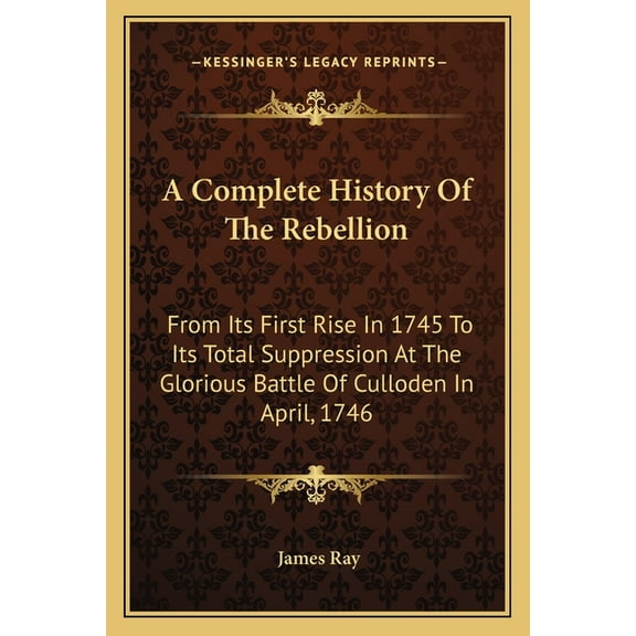 A Complete History Of The Rebellion : From Its First Rise In 1745 To Its Total Suppression At The Glorious Battle Of Culloden In April, 1746 (Paperback)