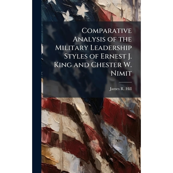 Comparative Analysis of the Military Leadership Styles of Ernest J. King and Chester W. Nimit, (Hardcover)