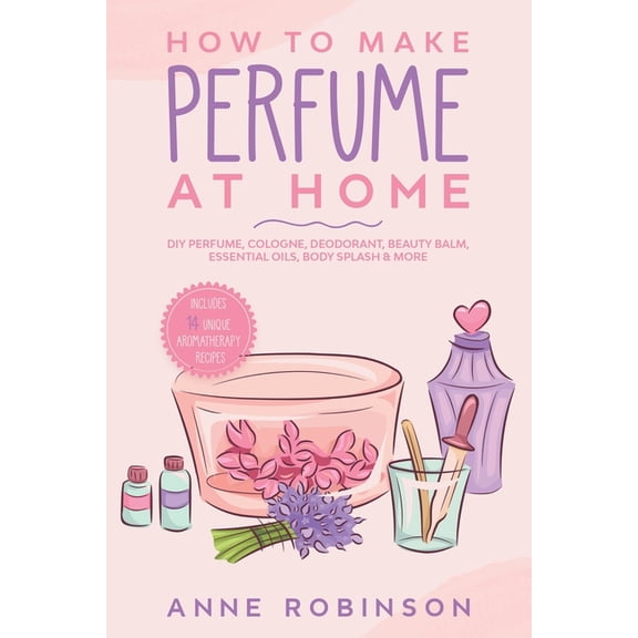 How to Make Perfume at Home: DIY Scents for Perfume, Cologne, Deodorant, Beauty Balm, Essential Oils, Body Splash - Incl, (Paperback)