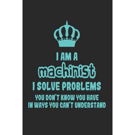 I Am a Machinist I Solve Problems You Don't Know You Have in Ways You Can't Understand: Funny Machinery Notebook / Journal (6 X 9) Paperback