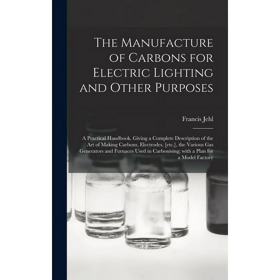 The Manufacture of Carbons for Electric Lighting and Other Purposes; a Practical Handbook, Giving a Complete Description of the Art of Making Carbons, Electrodes, [etc.], the Various Gas Generators an