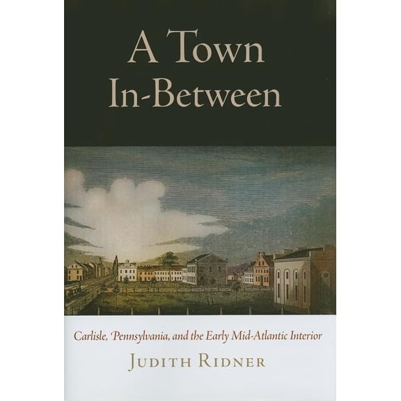 Early American Studies A Town In-Between: Carlisle, Pennsylvania, and the Early Mid-Atlantic Interior, (Hardcover)