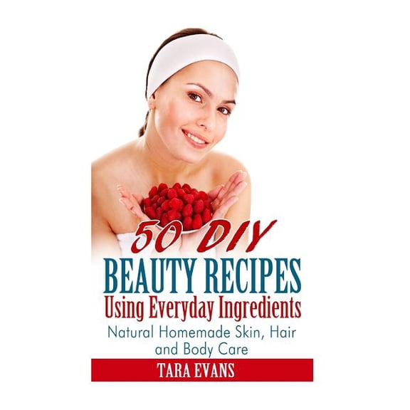 50 DIY Beauty Recipes Using Everyday Ingredients: Natural, Homemade Skin, Hair and Body Care