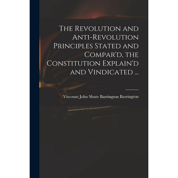 The Revolution and Anti-revolution Principles Stated and Compar'd, the Constitution Explain'd and Vindicated ... (Paperback)