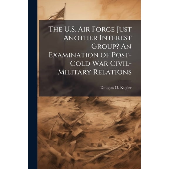 The U.S. Air Force Just Another Interest Group? An Examination of Post-Cold War Civil-Military Relations, (Paperback)