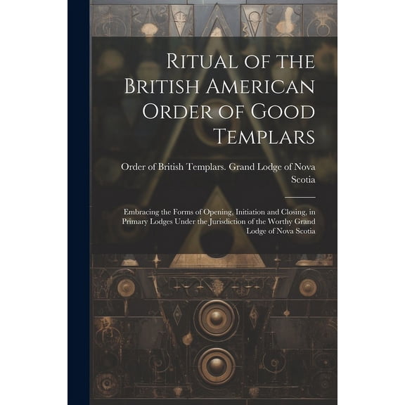 Ritual of the British American Order of Good Templars: Embracing the Forms of Opening, Initiation and Closing, in Primary Lodges Under the Jurisdiction of the Worthy Grand Lodge of Nova Scotia (Paperb