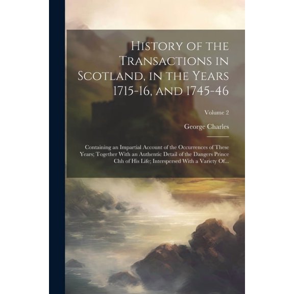 History of the Transactions in Scotland, in the Years 1715-16, and 1745-46: Containing an Impartial Account of the Occurrences of These Years; Together With an Authentic Detail of the Dangers Prince C