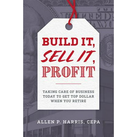 Build It, Sell It, Profit : Taking Care of Business Today to Get Top Dollar When You
