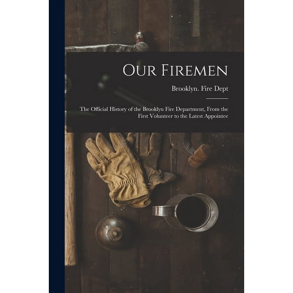Our Firemen: the Official History of the Brooklyn Fire Department, From the First Volunteer to the Latest Appointee