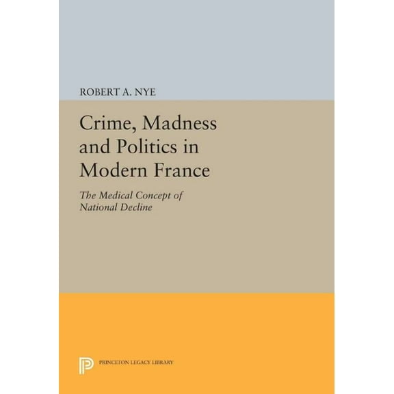 Princeton Legacy Library Crime, Madness and Politics in Modern France: The Medical Concept of National Decline, Book 763, (Paperback)