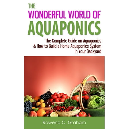 The Wonderful World of Aquaponics: The Complete Guide on Aquaponics & How to Build a Home Aquaponics System in Your Backyard -