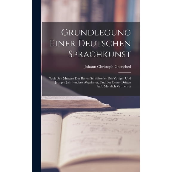 Grundlegung Einer Deutschen Sprachkunst: Nach Den Mustern Der Besten Schriftsteller Des Vorigen Und Jetzigen Jahrhunderts Abgefasset, Und Bey Dieser Dritten Aufl. Merklich Vermehret (Hardcover)