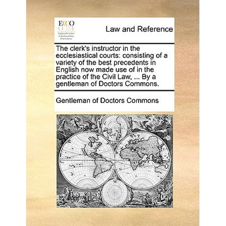 The Clerk's Instructor in the Ecclesiastical Courts : Consisting of a Variety of the Best Precedents in English Now Made Use of in the Practice of the Civil Law, ... by a Gentleman of Doctors