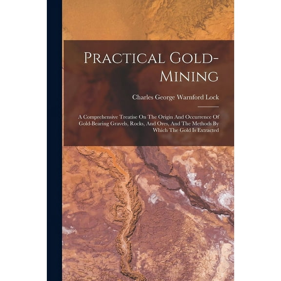 Practical Gold-mining: A Comprehensive Treatise On The Origin And Occurrence Of Gold-bearing Gravels, Rocks, And Ores, And The Methods By Which The Gold Is Extracted (Paperback)