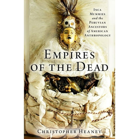 Empires of the Dead: Inca Mummies and the Peruvian Ancestors of American Anthropology, (Hardcover)