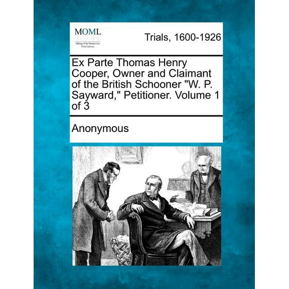 Ex Parte Thomas Henry Cooper, Owner and Claimant of the British Schooner "W. P. Sayward," Petitioner. Volume 1 of 3 (Paperback)