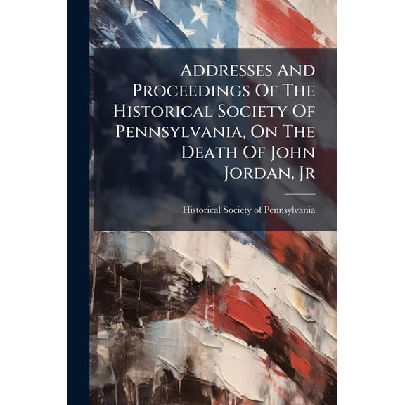 Addresses And Proceedings Of The Historical Society Of Pennsylvania, On The Death Of John Jordan, Jr : A Vice-president Of The Society, Held April 28, 1890 (Paperback)