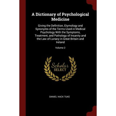 A Dictionary of Psychological Medicine : Giving the Definition, Etymology and Synonyms of the Terms Used in Medical Psychology with the Symptoms, Treatment, and Pathology of Insanity and the Law of Lunacy in Great Britain and Ireland; Volume
