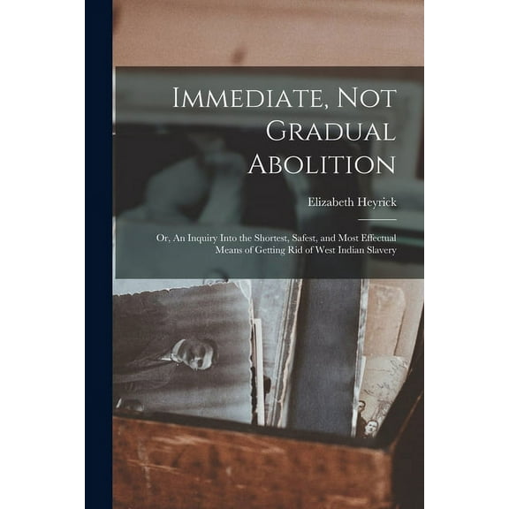 Immediate, Not Gradual Abolition : or, An Inquiry Into the Shortest, Safest, and Most Effectual Means of Getting Rid of West Indian Slavery (Paperback)