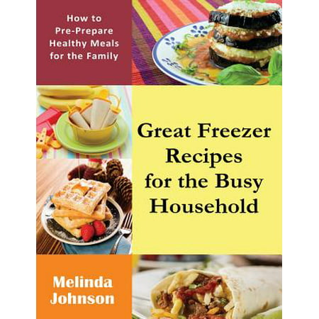 Great Freezer Recipes for the Busy Household : How to Pre-Prepare Healthy Meals for the