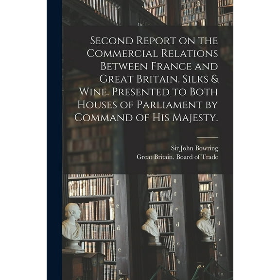 Second Report on the Commercial Relations Between France and Great Britain. Silks & Wine. Presented to Both Houses of Parliament by Command of His Majesty. (Paperback)