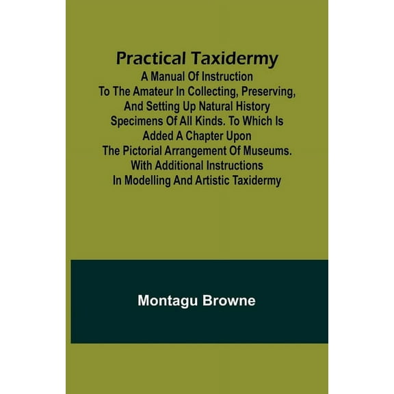 Practical Taxidermy; A manual of instruction to the amateur in collecting, preserving, and setting up natural history sp, (Paperback)