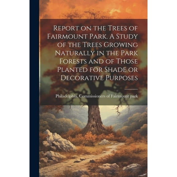 Report on the Trees of Fairmount Park. A Study of the Trees Growing Naturally in the Park Forests and of Those Planted for Shade or Decorative Purposes (Paperback)
