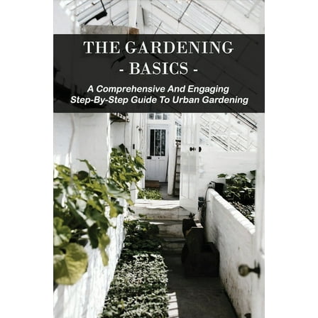 The Gardening Basics : A Comprehensive And Engaging Step-By-Step Guide To Urban Gardening: Classic Gardening Books (Paperback)