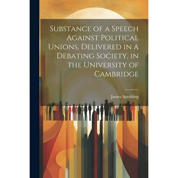 Substance of a Speech Against Political Unions, Delivered in a Debating Society, in the University of Cambridge (Paperback)