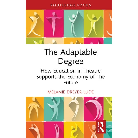 Routledge Advances in Theatre & Performa The Adaptable Degree: How Education in Theatre Supports the Economy of The Future, (Hardcover)