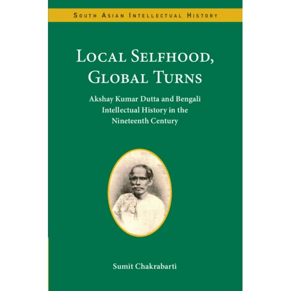 South Asian Intellectual History Local Selfhood, Global Turns: Akshay Kumar Dutta and Bengali Intellectual History in the Nineteenth Century, (Hardcover)
