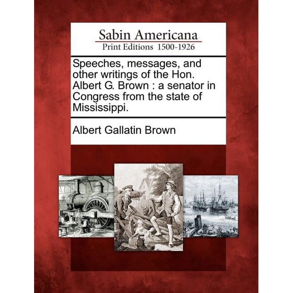 Speeches, messages, and other writings of the Hon. Albert G. Brown: a senator in Congress from the state of Mississippi. (Paperback)