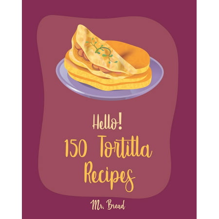Tortilla Recipes: Hello! 150 Tortilla Recipes: Best Tortilla Cookbook Ever For Beginners [Mexican Vegetarian Cookbook, Mexican Sauces Cookbook, Taco Soup Recipe, Tortilla Soup Recipe, Mexican Salsa (The Best Homemade Mexican Salsa Recipe)