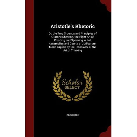Aristotle's Rhetoric : Or, the True Grounds and Principles of Oratory: Showing, the Right Art of Pleading and Speaking in Full Assemblies and Courts of Judicature. Made English by the Translator of the Art of (Best Speaking Translator App)