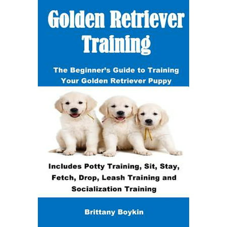 Golden Retriever Training : The Beginner's Guide to Training Your Golden Retriever Puppy: Includes Potty Training, Sit, Stay, Fetch, Drop, Leash Training and Socialization (What's The Best Way To Potty Train A Puppy)