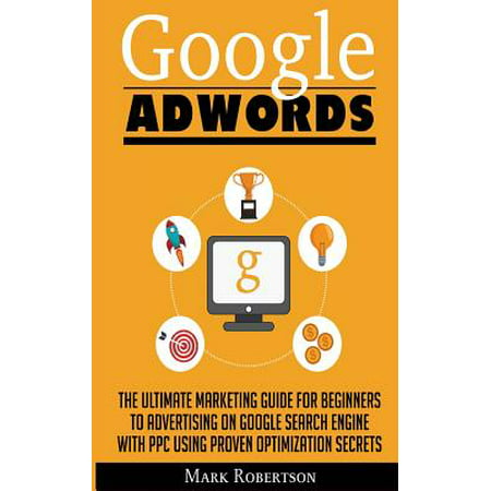 Google Adwords : The Ultimate Marketing Guide for Beginners to Advertising on Google Search Engine with Ppc Using Proven Optimization (Best Way To Use Adwords)