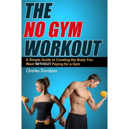 The No Gym Workout: A Comprehensive Guide to Creating the Body You Want Without a Gym Membership - (Best Gym Membership Deals 2019)