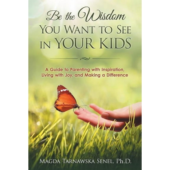 Be the Wisdom You Want to See in Your Kids.: A Guide to Parenting with Inspiration, Living with Joy, and Making a Difference.