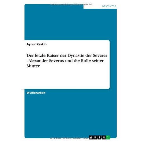 Der Letzte Kaiser Der Dynastie Der Severer - Alexander Severus Und Die Rolle Seiner Mutter