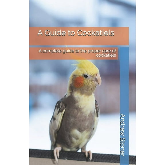 A Guide to Cockatiels: A complete guide to the proper care of cockatiels