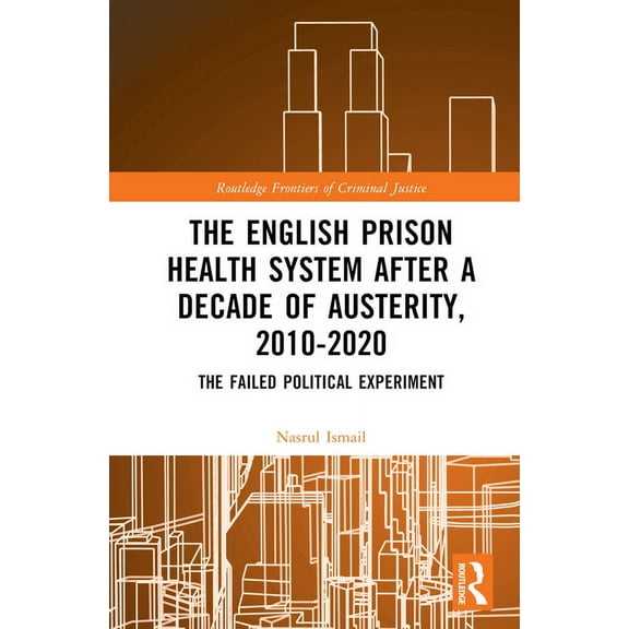 Routledge Frontiers of Criminal Justice The English Prison Health System After a Decade of Austerity, 2010-2020: The Failed Political Experiment, (Hardcover)